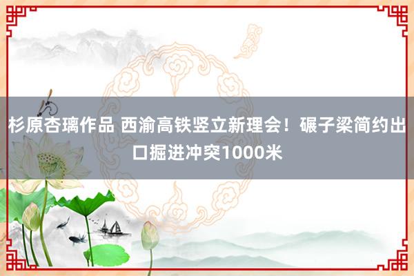 杉原杏璃作品 西渝高铁竖立新理会！碾子梁简约出口掘进冲突1000米