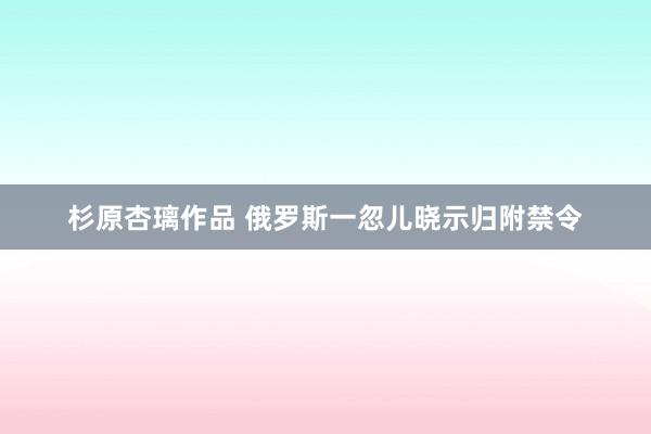 杉原杏璃作品 俄罗斯一忽儿晓示归附禁令