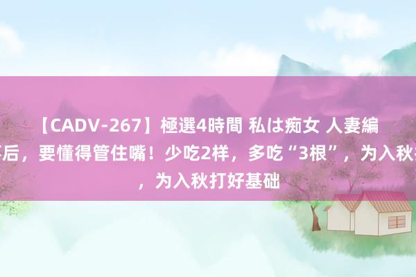 【CADV-267】極選4時間 私は痴女 人妻編 5 大暑事后，要懂得管住嘴！少吃2样，多吃“3根”，为入秋打好基础