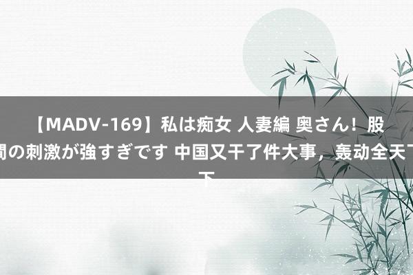 【MADV-169】私は痴女 人妻編 奥さん！股間の刺激が強すぎです 中国又干了件大事，轰动全天下