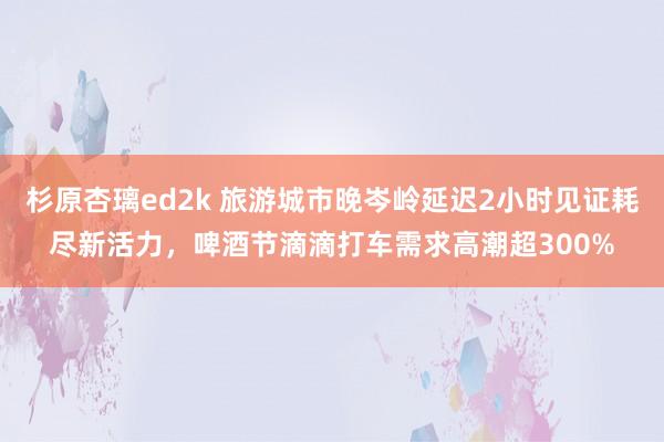 杉原杏璃ed2k 旅游城市晚岑岭延迟2小时见证耗尽新活力，啤酒节滴滴打车需求高潮超300%