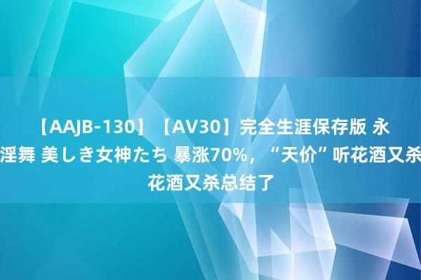 【AAJB-130】【AV30】完全生涯保存版 永遠なる淫舞 美しき女神たち 暴涨70%，“天价”听花酒又杀总结了