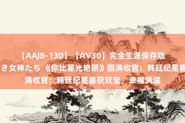 【AAJB-130】【AV30】完全生涯保存版 永遠なる淫舞 美しき女神たち 《你比星光艳丽》圆满收官：韩廷纪星喜获双宝，幸福满溢