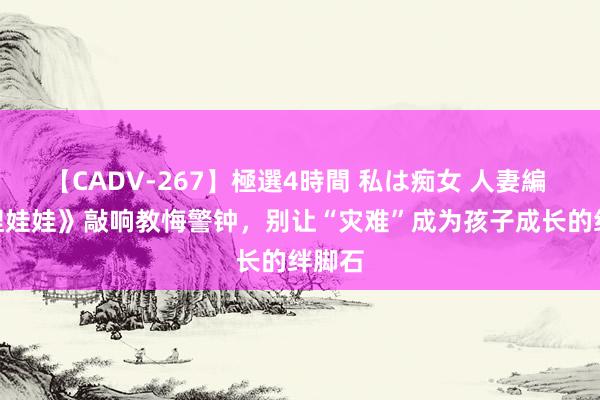 【CADV-267】極選4時間 私は痴女 人妻編 5 《捏娃娃》敲响教悔警钟，别让“灾难”成为孩子成长的绊脚石