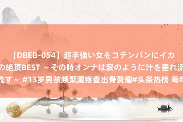 【DBEB-054】超手強い女をコテンパンにイカせまくる！危険な香りの絶頂BEST ～その時オンナは涙のように汁を垂れ流す～ #13岁男孩频繁腿疼查出骨赘瘤#头条热榜 每年因腿疼被会诊为滋长痛的