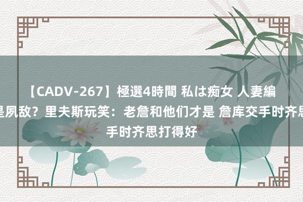 【CADV-267】極選4時間 私は痴女 人妻編 5 湖勇是夙敌？里夫斯玩笑：老詹和他们才是 詹库交手时齐思打得好