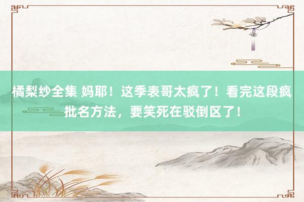 橘梨纱全集 妈耶！这季表哥太疯了！看完这段疯批名方法，要笑死在驳倒区了！