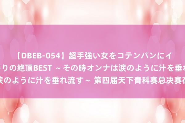 【DBEB-054】超手強い女をコテンパンにイカせまくる！危険な香りの絶頂BEST ～その時オンナは涙のように汁を垂れ流す～ 第四届天下青科赛总决赛在浙江开幕