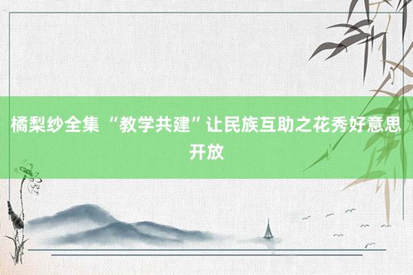 橘梨纱全集 “教学共建”让民族互助之花秀好意思开放