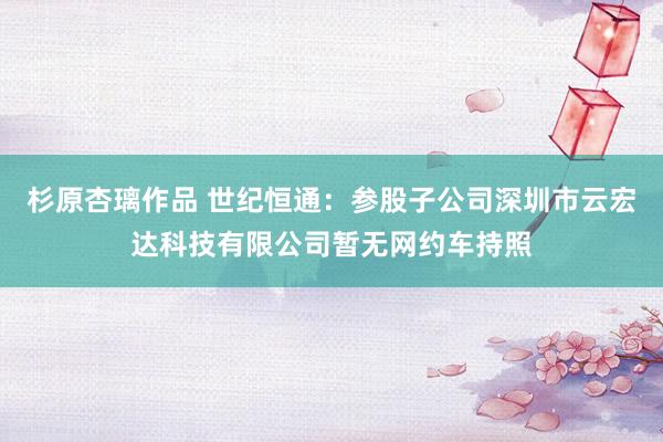 杉原杏璃作品 世纪恒通：参股子公司深圳市云宏达科技有限公司暂无网约车持照