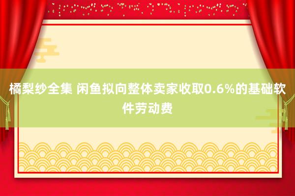 橘梨纱全集 闲鱼拟向整体卖家收取0.6%的基础软件劳动费