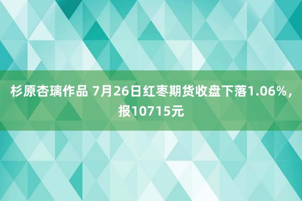 杉原杏璃作品 7月26日红枣期货收盘下落1.06%，报10715元