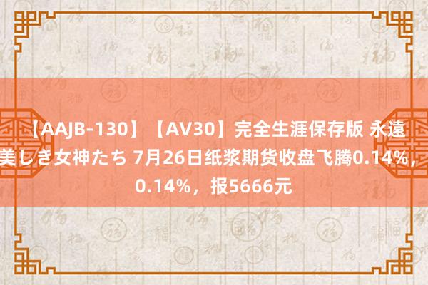 【AAJB-130】【AV30】完全生涯保存版 永遠なる淫舞 美しき女神たち 7月26日纸浆期货收盘飞腾0.14%，报5666元