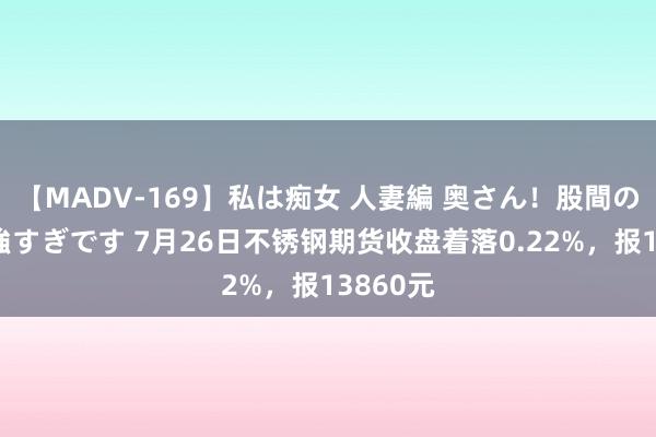 【MADV-169】私は痴女 人妻編 奥さん！股間の刺激が強すぎです 7月26日不锈钢期货收盘着落0.22%，报13860元