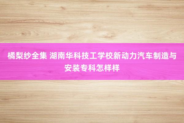 橘梨纱全集 湖南华科技工学校新动力汽车制造与安装专科怎样样