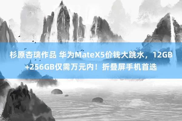 杉原杏璃作品 华为MateX5价钱大跳水，12GB+256GB仅需万元内！折叠屏手机首选