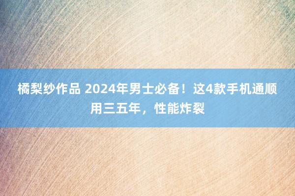 橘梨纱作品 2024年男士必备！这4款手机通顺用三五年，性能炸裂