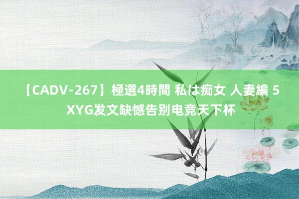 【CADV-267】極選4時間 私は痴女 人妻編 5 XYG发文缺憾告别电竞天下杯