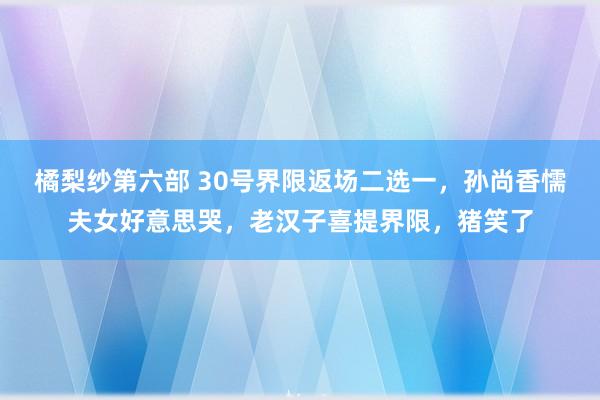 橘梨纱第六部 30号界限返场二选一，孙尚香懦夫女好意思哭，老汉子喜提界限，猪笑了