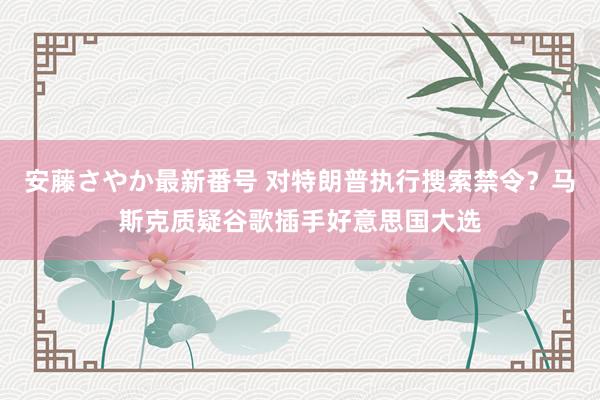 安藤さやか最新番号 对特朗普执行搜索禁令？马斯克质疑谷歌插手好意思国大选