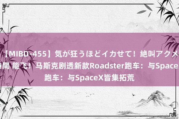 【MIBD-455】気が狂うほどイカせて！絶叫アクメ50連発4時間 能飞！马斯克剧透新款Roadster跑车：与SpaceX皆集拓荒