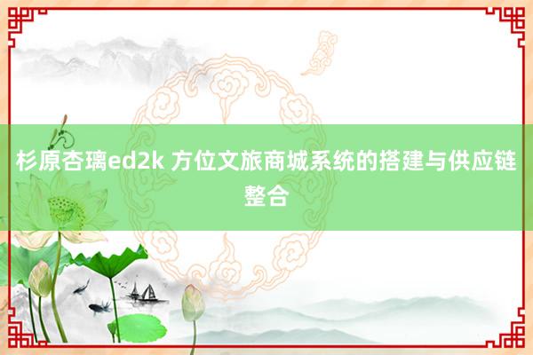 杉原杏璃ed2k 方位文旅商城系统的搭建与供应链整合