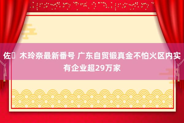 佐々木玲奈最新番号 广东自贸锻真金不怕火区内实有企业超29万家