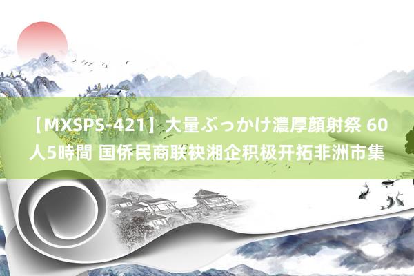 【MXSPS-421】大量ぶっかけ濃厚顔射祭 60人5時間 国侨民商联袂湘企积极开拓非洲市集