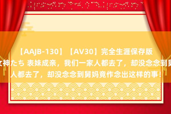 【AAJB-130】【AV30】完全生涯保存版 永遠なる淫舞 美しき女神たち 表妹成亲，我们一家人都去了，却没念念到舅妈竟作念出这样的事！