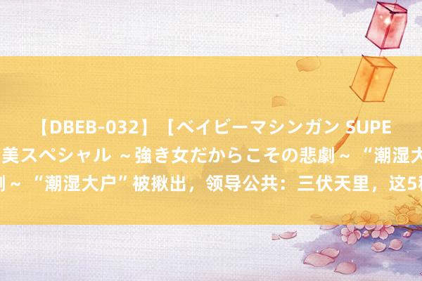 【DBEB-032】［ベイビーマシンガン SUPER BEST ］ガチンコ女闘美スペシャル ～強き女だからこその悲劇～ “潮湿大户”被揪出，领导公共：三伏天里，这5种食品不要再吃了