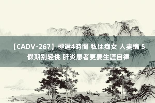 【CADV-267】極選4時間 私は痴女 人妻編 5 假期别轻佻 肝炎患者更要生涯自律