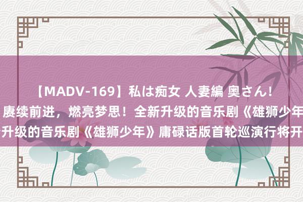 【MADV-169】私は痴女 人妻編 奥さん！股間の刺激が強すぎです 赓续前进，燃亮梦思！全新升级的音乐剧《雄狮少年》庸碌话版首轮巡演行将开启