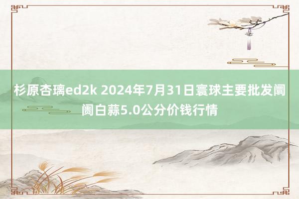 杉原杏璃ed2k 2024年7月31日寰球主要批发阛阓白蒜5.0公分价钱行情