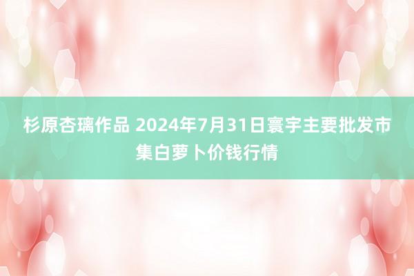 杉原杏璃作品 2024年7月31日寰宇主要批发市集白萝卜价钱行情