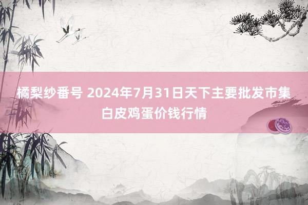 橘梨纱番号 2024年7月31日天下主要批发市集白皮鸡蛋价钱行情