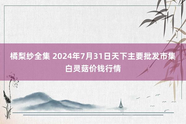 橘梨纱全集 2024年7月31日天下主要批发市集白灵菇价钱行情