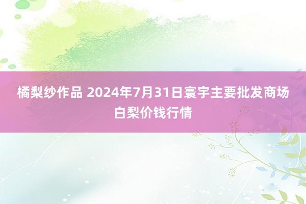 橘梨纱作品 2024年7月31日寰宇主要批发商场白梨价钱行情