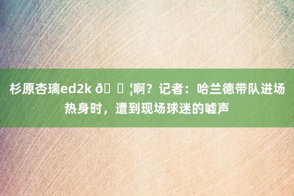 杉原杏璃ed2k ?啊？记者：哈兰德带队进场热身时，遭到现场球迷的嘘声