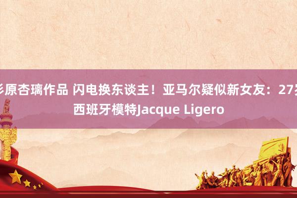 杉原杏璃作品 闪电换东谈主！亚马尔疑似新女友：27岁西班牙模特Jacque Ligero