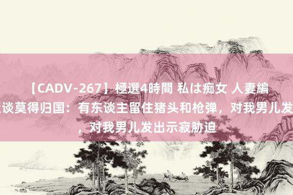 【CADV-267】極選4時間 私は痴女 人妻編 5 迪马利亚谈莫得归国：有东谈主留住猪头和枪弹，对我男儿发出示寂胁迫