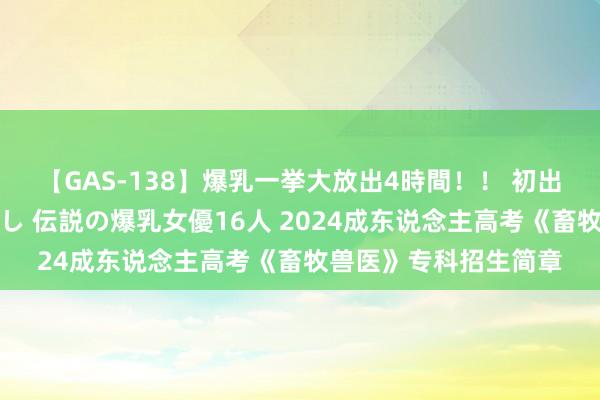 【GAS-138】爆乳一挙大放出4時間！！ 初出し！すべて撮り下ろし 伝説の爆乳女優16人 2024成东说念主高考《畜牧兽医》专科招生简章