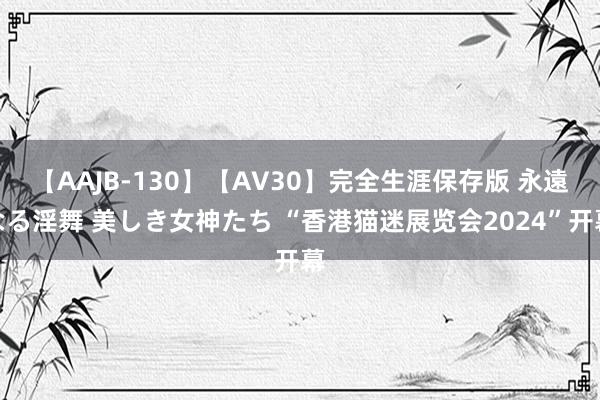 【AAJB-130】【AV30】完全生涯保存版 永遠なる淫舞 美しき女神たち “香港猫迷展览会2024”开幕