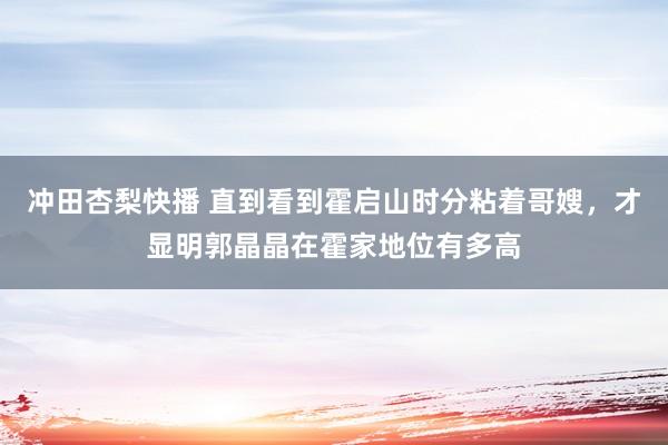 冲田杏梨快播 直到看到霍启山时分粘着哥嫂，才显明郭晶晶在霍家地位有多高