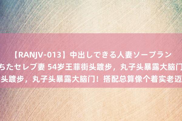 【RANJV-013】中出しできる人妻ソープランドDX 8時間 16人の堕ちたセレブ妻 54岁王菲街头踱步，丸子头暴露大脑门！搭配总算像个着实老迈姨了