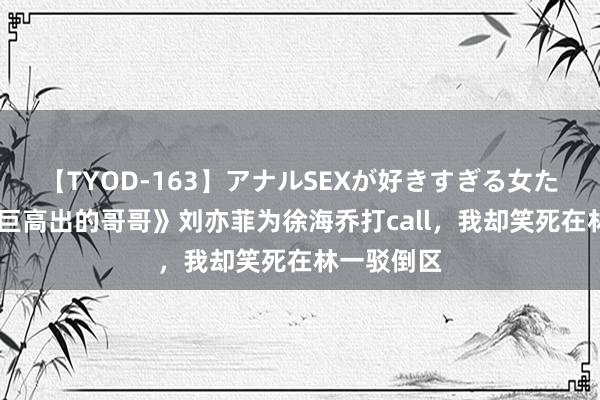 【TYOD-163】アナルSEXが好きすぎる女たち。 《艰巨高出的哥哥》刘亦菲为徐海乔打call，我却笑死在林一驳倒区