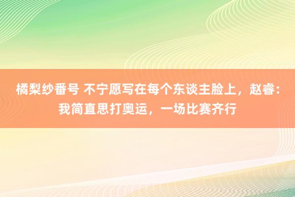 橘梨纱番号 不宁愿写在每个东谈主脸上，赵睿：我简直思打奥运，一场比赛齐行