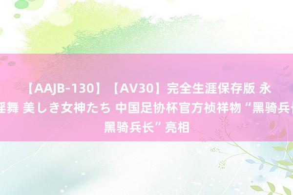 【AAJB-130】【AV30】完全生涯保存版 永遠なる淫舞 美しき女神たち 中国足协杯官方祯祥物“黑骑兵长”亮相