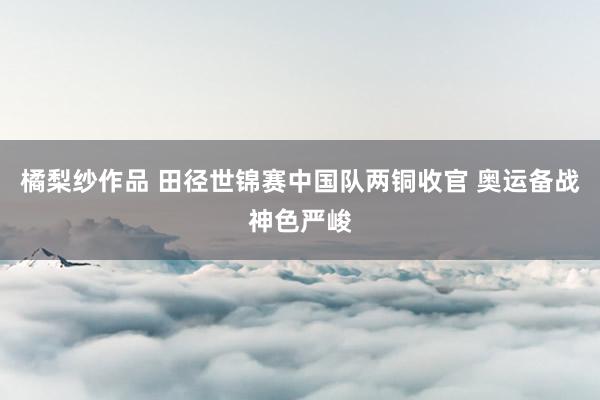 橘梨纱作品 田径世锦赛中国队两铜收官 奥运备战神色严峻