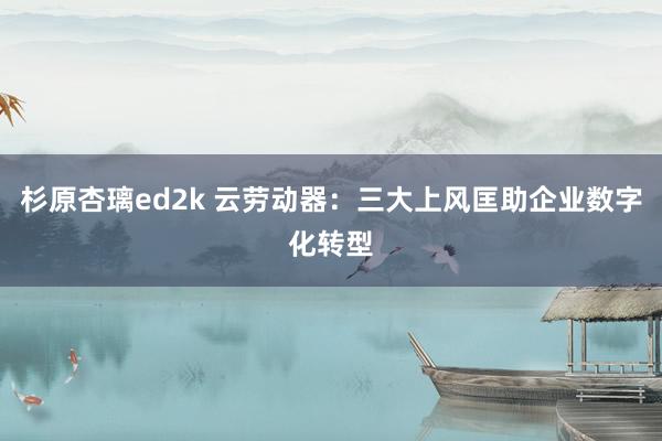 杉原杏璃ed2k 云劳动器：三大上风匡助企业数字化转型