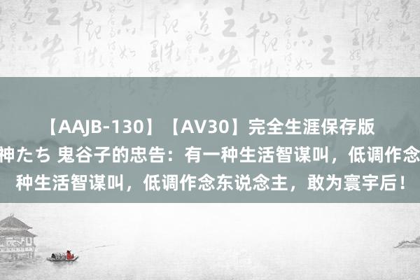 【AAJB-130】【AV30】完全生涯保存版 永遠なる淫舞 美しき女神たち 鬼谷子的忠告：有一种生活智谋叫，低调作念东说念主，敢为寰宇后！